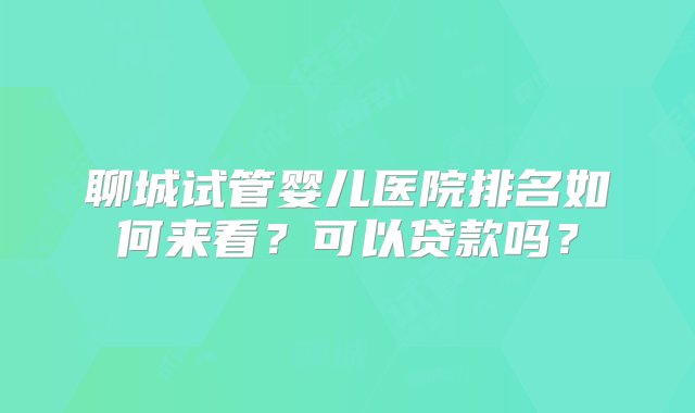 聊城试管婴儿医院排名如何来看？可以贷款吗？