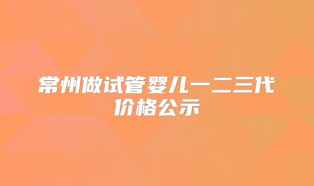 常州做试管婴儿一二三代价格公示