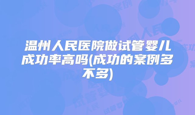 温州人民医院做试管婴儿成功率高吗(成功的案例多不多)