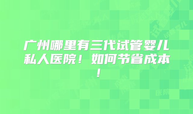 广州哪里有三代试管婴儿私人医院！如何节省成本！