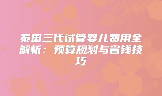 泰国三代试管婴儿费用全解析：预算规划与省钱技巧