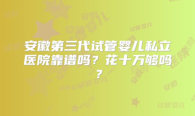 安徽第三代试管婴儿私立医院靠谱吗？花十万够吗？