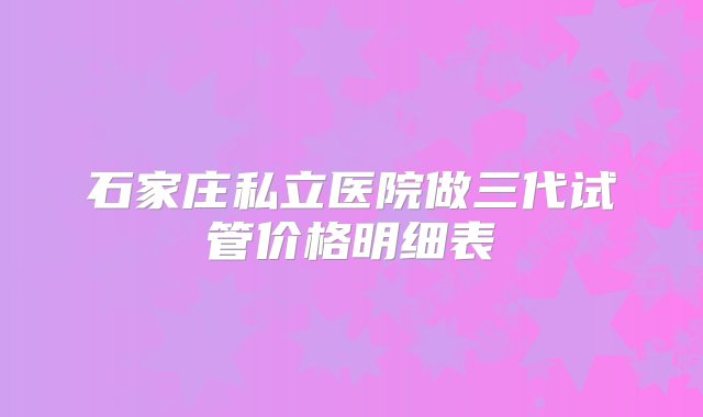 石家庄私立医院做三代试管价格明细表