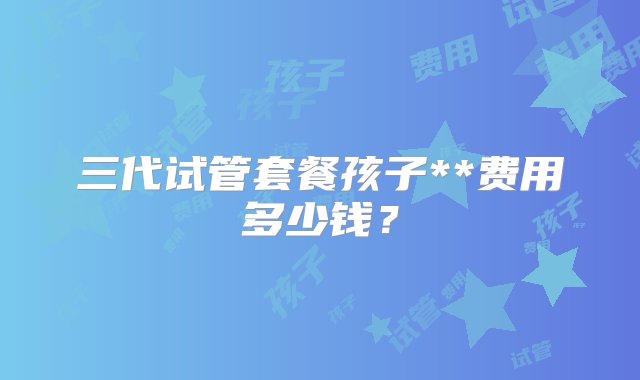 三代试管套餐孩子**费用多少钱？