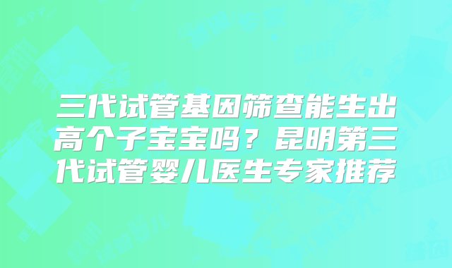 三代试管基因筛查能生出高个子宝宝吗？昆明第三代试管婴儿医生专家推荐