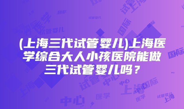 (上海三代试管婴儿)上海医学综合大人小孩医院能做三代试管婴儿吗？