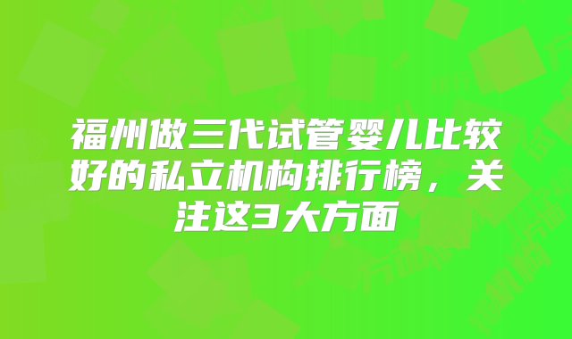 福州做三代试管婴儿比较好的私立机构排行榜，关注这3大方面