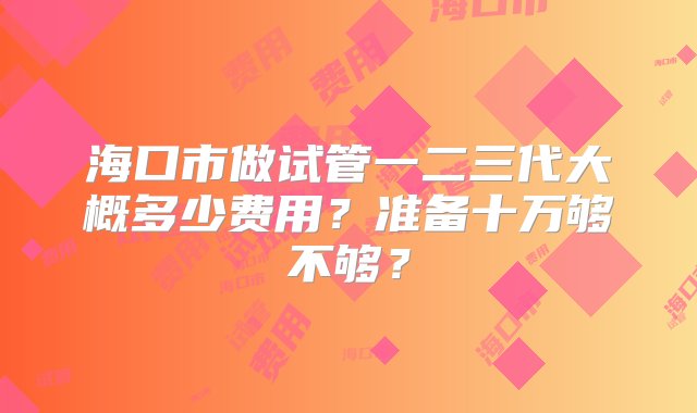 海口市做试管一二三代大概多少费用？准备十万够不够？