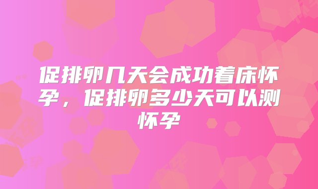 促排卵几天会成功着床怀孕，促排卵多少天可以测怀孕