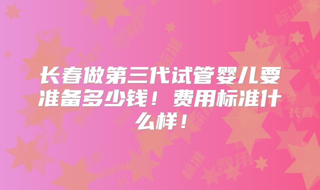 长春做第三代试管婴儿要准备多少钱！费用标准什么样！