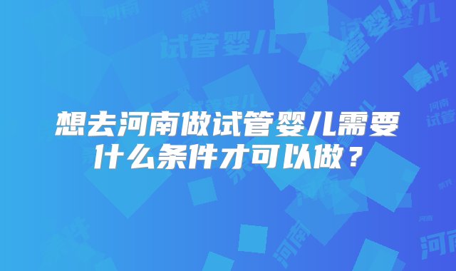 想去河南做试管婴儿需要什么条件才可以做？