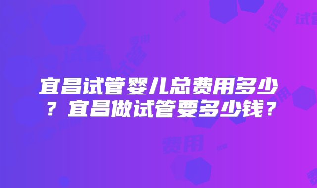 宜昌试管婴儿总费用多少？宜昌做试管要多少钱？