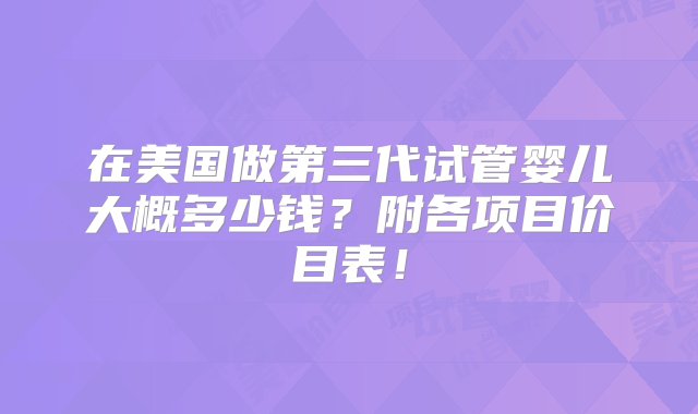 在美国做第三代试管婴儿大概多少钱？附各项目价目表！