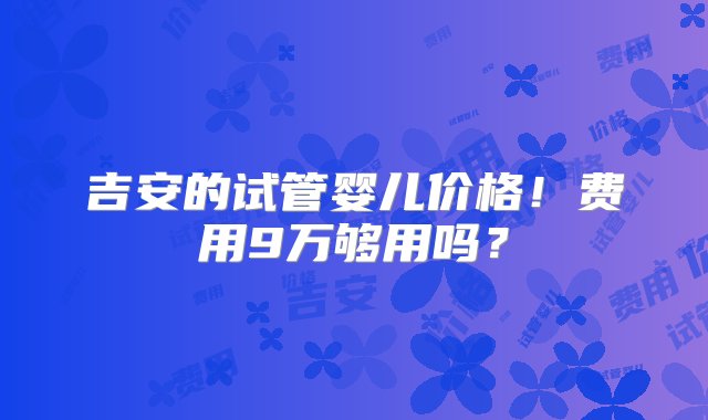 吉安的试管婴儿价格！费用9万够用吗？