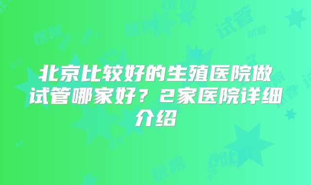 北京比较好的生殖医院做试管哪家好？2家医院详细介绍