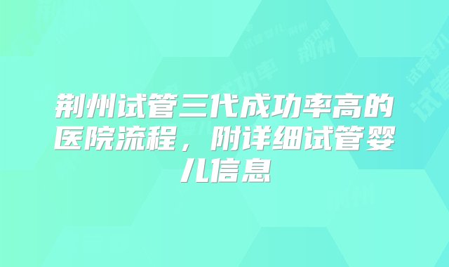 荆州试管三代成功率高的医院流程，附详细试管婴儿信息