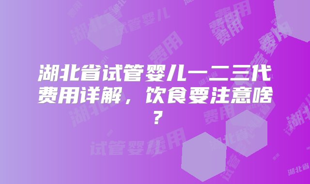 湖北省试管婴儿一二三代费用详解，饮食要注意啥？