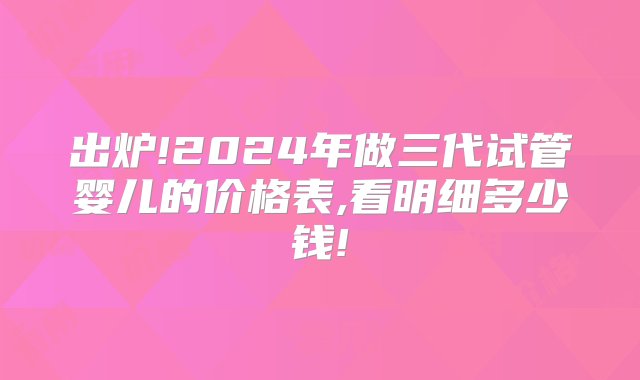 出炉!2024年做三代试管婴儿的价格表,看明细多少钱!