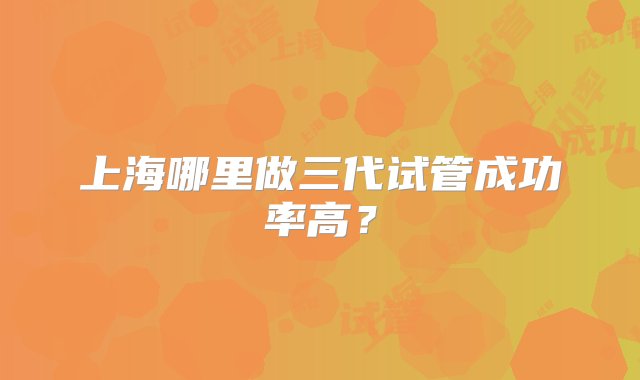 上海哪里做三代试管成功率高？