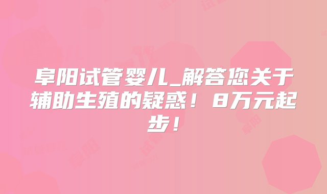 阜阳试管婴儿_解答您关于辅助生殖的疑惑！8万元起步！