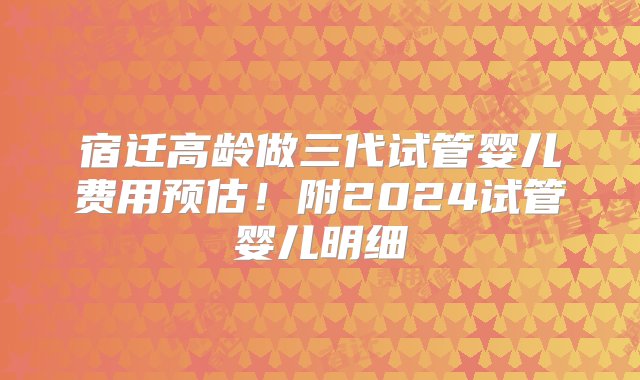 宿迁高龄做三代试管婴儿费用预估！附2024试管婴儿明细