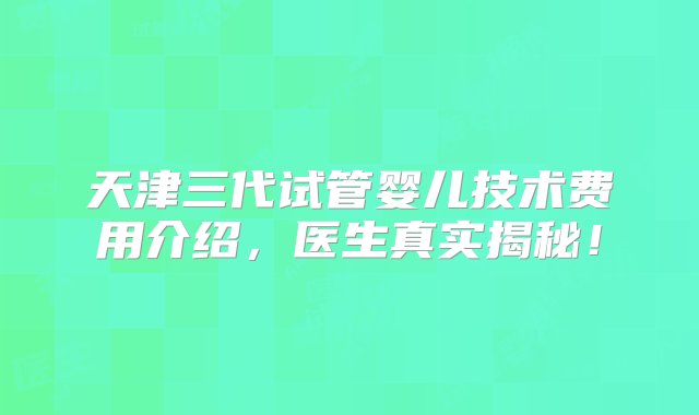 天津三代试管婴儿技术费用介绍，医生真实揭秘！