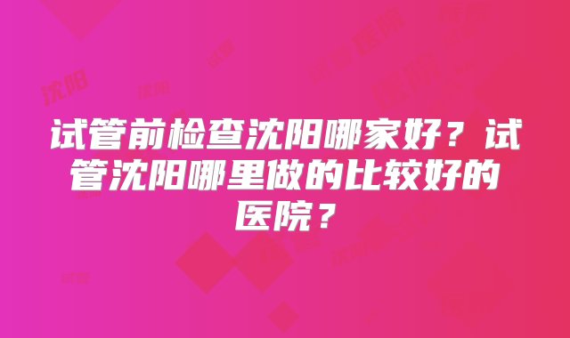 试管前检查沈阳哪家好？试管沈阳哪里做的比较好的医院？