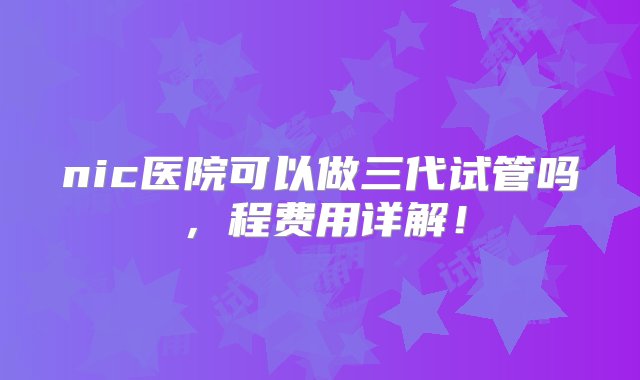 nic医院可以做三代试管吗，程费用详解！