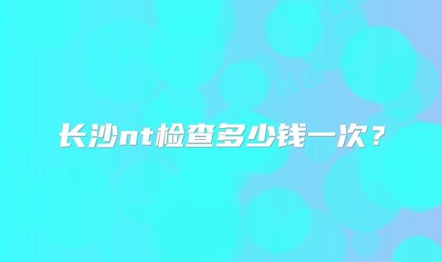 长沙nt检查多少钱一次？