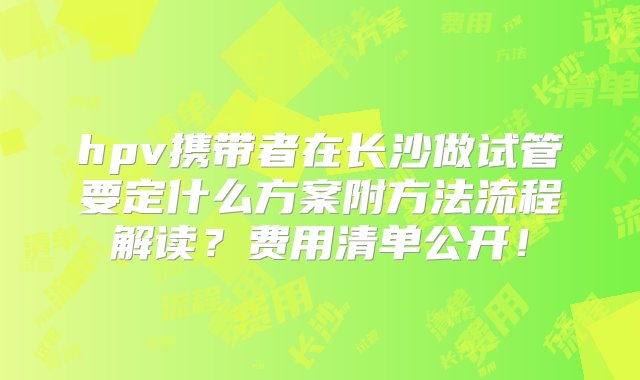 hpv携带者在长沙做试管要定什么方案附方法流程解读？费用清单公开！