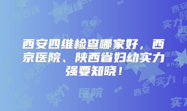 西安四维检查哪家好，西京医院、陕西省妇幼实力强要知晓！