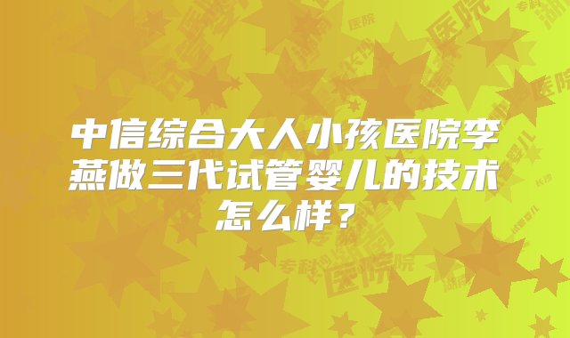 中信综合大人小孩医院李燕做三代试管婴儿的技术怎么样？