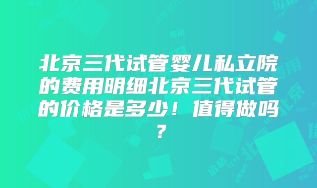 北京三代试管婴儿私立院的费用明细北京三代试管的价格是多少！值得做吗？