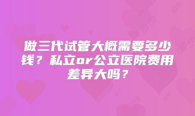 做三代试管大概需要多少钱？私立or公立医院费用差异大吗？