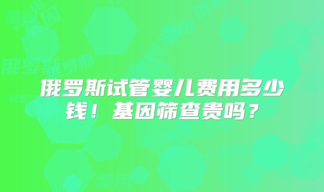 俄罗斯试管婴儿费用多少钱！基因筛查贵吗？