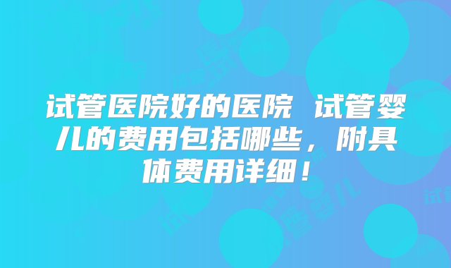 试管医院好的医院 试管婴儿的费用包括哪些，附具体费用详细！