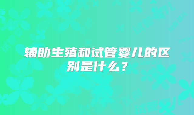 辅助生殖和试管婴儿的区别是什么？