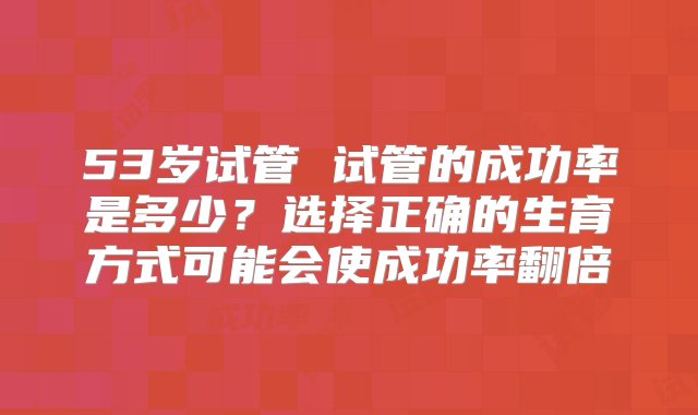 53岁试管 试管的成功率是多少？选择正确的生育方式可能会使成功率翻倍