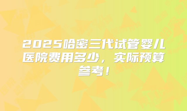 2025哈密三代试管婴儿医院费用多少，实际预算参考！