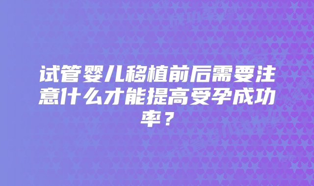 试管婴儿移植前后需要注意什么才能提高受孕成功率？