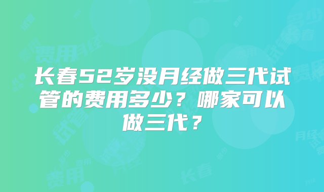 长春52岁没月经做三代试管的费用多少？哪家可以做三代？