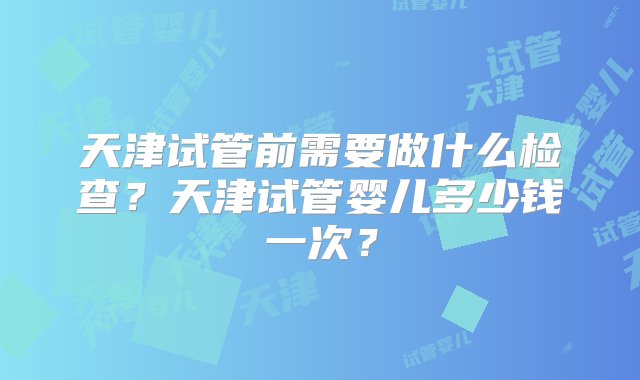 天津试管前需要做什么检查？天津试管婴儿多少钱一次？