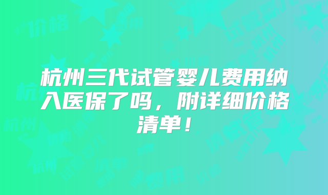 杭州三代试管婴儿费用纳入医保了吗，附详细价格清单！