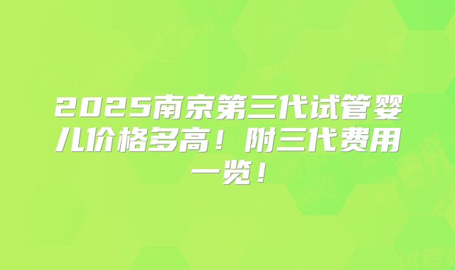 2025南京第三代试管婴儿价格多高！附三代费用一览！