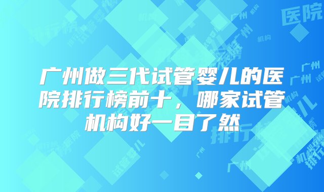 广州做三代试管婴儿的医院排行榜前十，哪家试管机构好一目了然