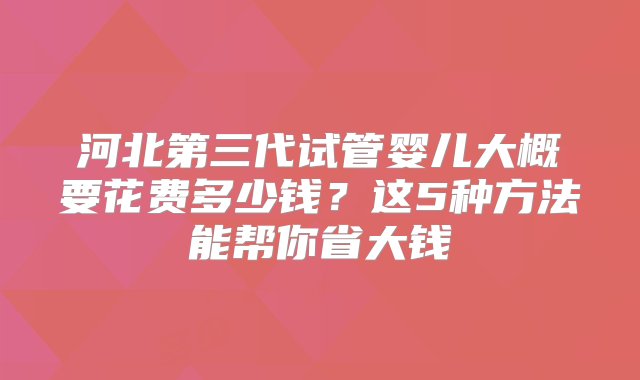 河北第三代试管婴儿大概要花费多少钱？这5种方法能帮你省大钱