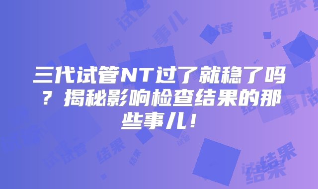 三代试管NT过了就稳了吗？揭秘影响检查结果的那些事儿！