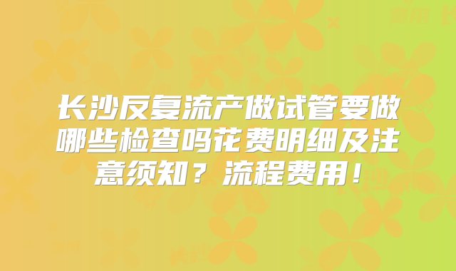 长沙反复流产做试管要做哪些检查吗花费明细及注意须知？流程费用！