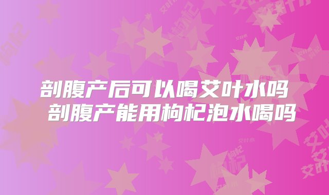 剖腹产后可以喝艾叶水吗 剖腹产能用枸杞泡水喝吗