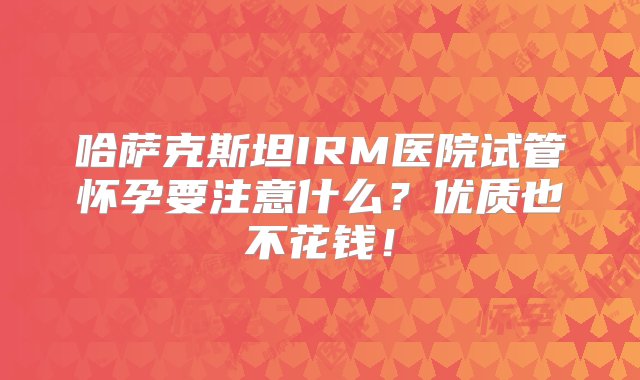 哈萨克斯坦IRM医院试管怀孕要注意什么？优质也不花钱！